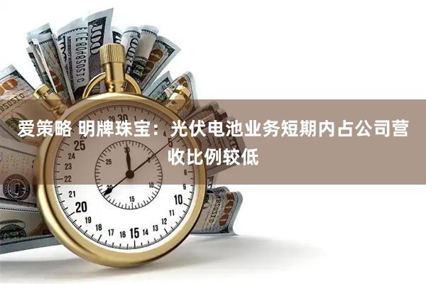 爱策略 明牌珠宝：光伏电池业务短期内占公司营收比例较低