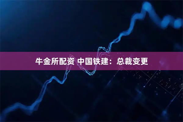 牛金所配资 中国铁建：总裁变更