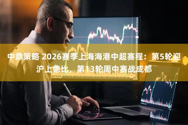 中鼎策略 2026赛季上海海港中超赛程：第5轮迎沪上德比，第13轮周中赛战成都