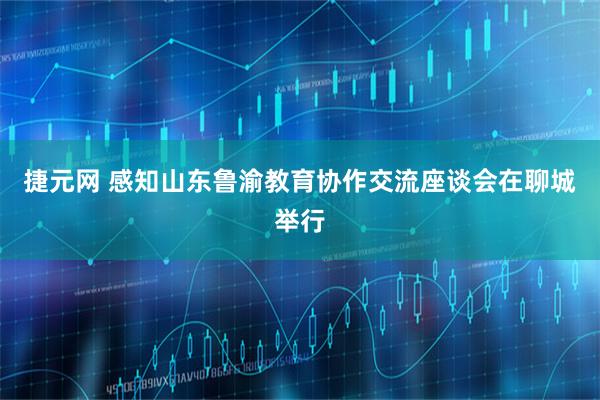 捷元网 感知山东鲁渝教育协作交流座谈会在聊城举行