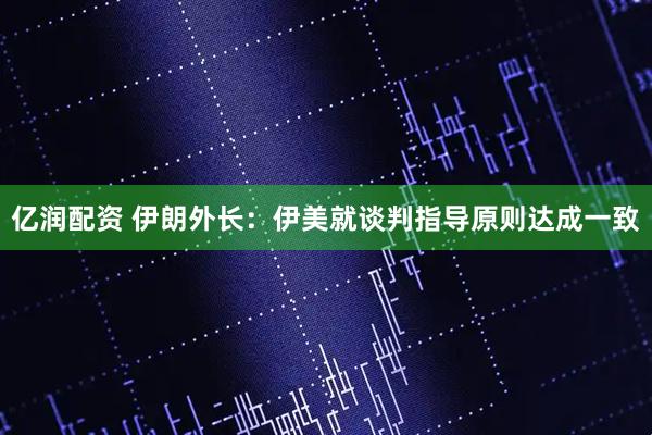 亿润配资 伊朗外长：伊美就谈判指导原则达成一致