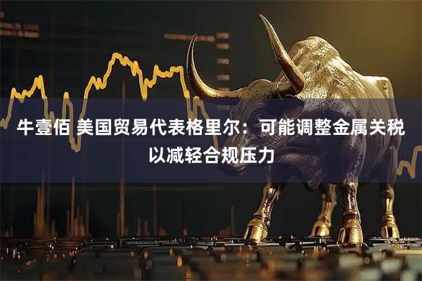 牛壹佰 美国贸易代表格里尔：可能调整金属关税以减轻合规压力