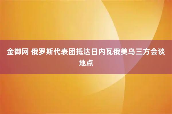 金御网 俄罗斯代表团抵达日内瓦俄美乌三方会谈地点