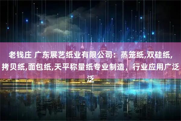老钱庄 广东展艺纸业有限公司：蒸笼纸,双硅纸,拷贝纸,面包纸,天平称量纸专业制造，行业应用广泛