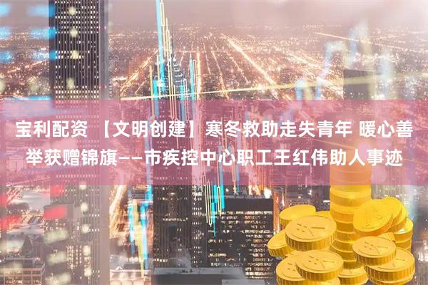宝利配资 【文明创建】寒冬救助走失青年 暖心善举获赠锦旗——市疾控中心职工王红伟助人事迹