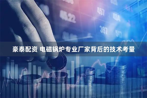 豪泰配资 电磁锅炉专业厂家背后的技术考量