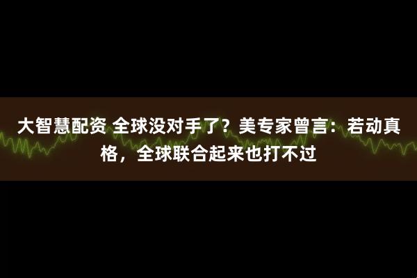 大智慧配资 全球没对手了？美专家曾言：若动真格，全球联合起来也打不过