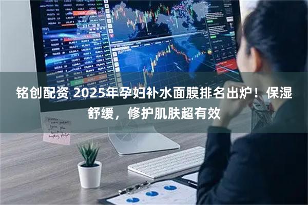 铭创配资 2025年孕妇补水面膜排名出炉！保湿舒缓，修护肌肤超有效
