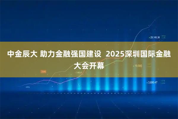 中金辰大 助力金融强国建设  2025深圳国际金融大会开幕