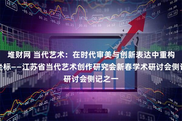 堆财网 当代艺术：在时代审美与创新表达中重构文化坐标——江苏省当代艺术创作研究会新春学术研讨会侧记之一