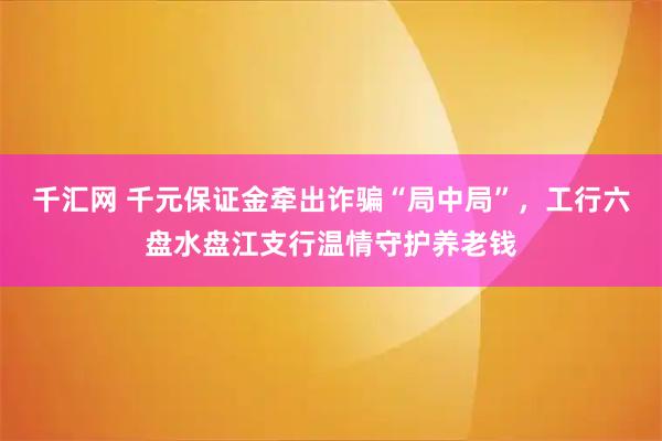 千汇网 千元保证金牵出诈骗“局中局”，工行六盘水盘江支行温情守护养老钱