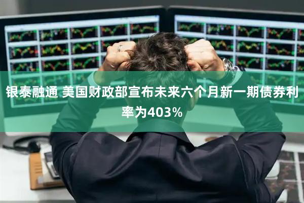 银泰融通 美国财政部宣布未来六个月新一期债券利率为403%