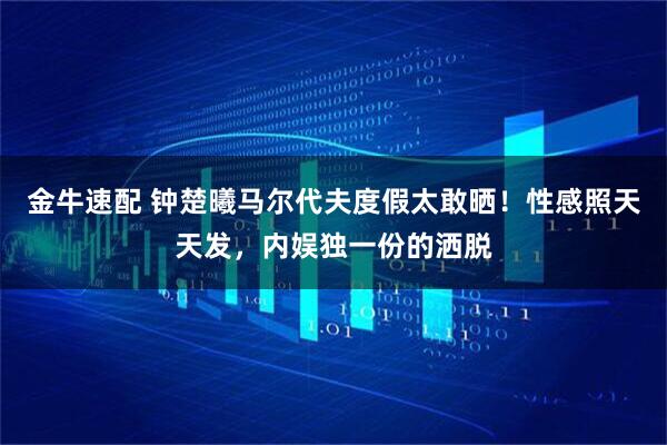 金牛速配 钟楚曦马尔代夫度假太敢晒！性感照天天发，内娱独一份的洒脱