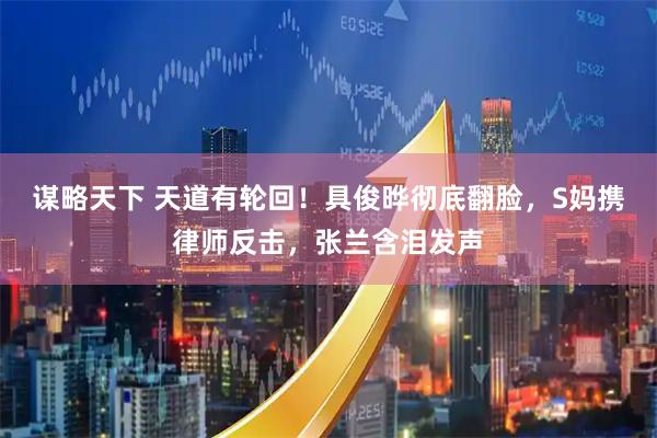 谋略天下 天道有轮回！具俊晔彻底翻脸，S妈携律师反击，张兰含泪发声