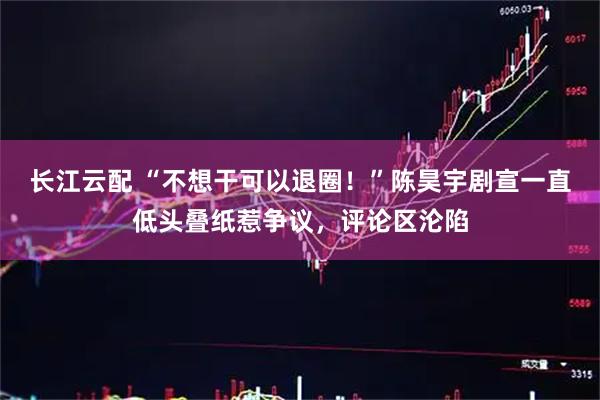长江云配 “不想干可以退圈！”陈昊宇剧宣一直低头叠纸惹争议，评论区沦陷
