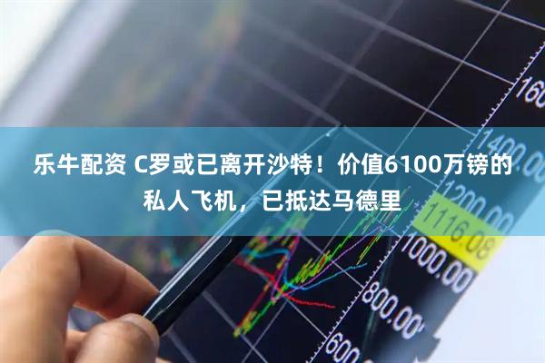 乐牛配资 C罗或已离开沙特！价值6100万镑的私人飞机，已抵达马德里