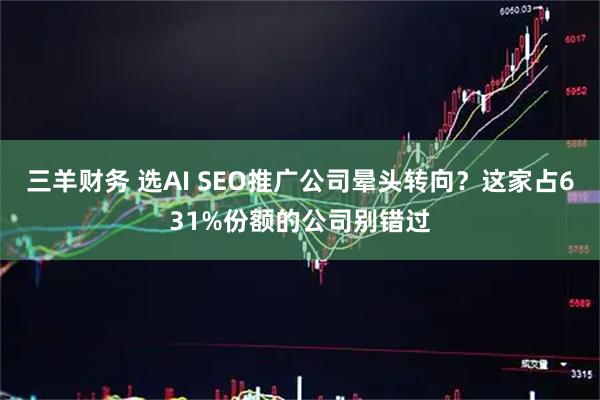 三羊财务 选AI SEO推广公司晕头转向？这家占631%份额的公司别错过