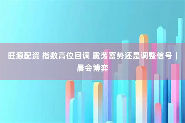 旺源配资 指数高位回调 震荡蓄势还是调整信号｜晨会博弈