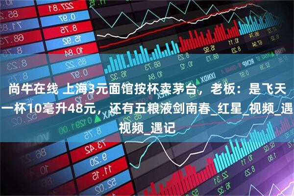 尚牛在线 上海3元面馆按杯卖茅台，老板：是飞天，一杯10毫升48元，还有五粮液剑南春_红星_视频_遇记