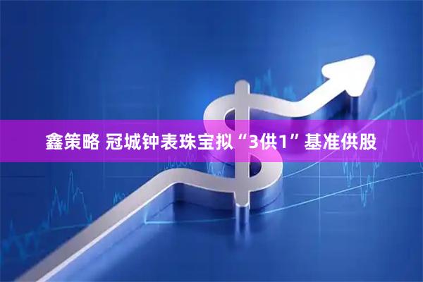 鑫策略 冠城钟表珠宝拟“3供1”基准供股