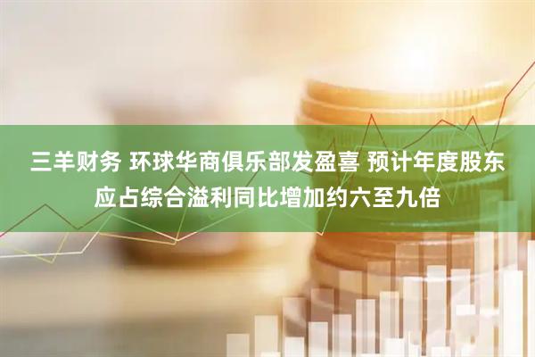三羊财务 环球华商俱乐部发盈喜 预计年度股东应占综合溢利同比增加约六至九倍
