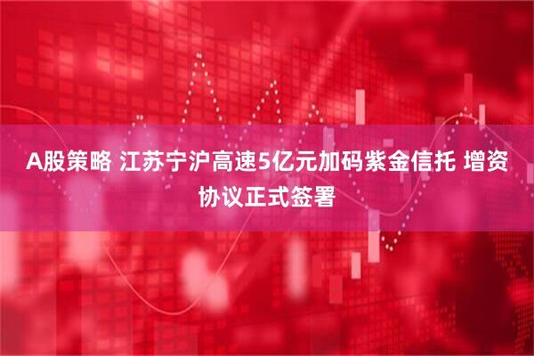 A股策略 江苏宁沪高速5亿元加码紫金信托 增资协议正式签署