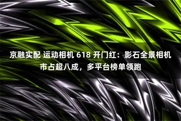 京融实配 运动相机 618 开门红：影石全景相机市占超八成，多平台榜单领跑
